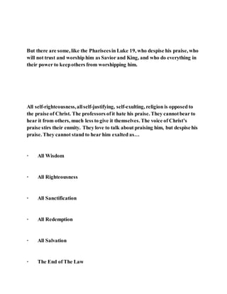 But there are some, like the Phariseesin Luke 19, who despise his praise, who
will not trust and worship him as Savior and King, and who do everything in
their power to keepothers from worshipping him.
All self-righteousness,allself-justifying, self-exulting, religion is opposed to
the praise of Christ. The professors ofit hate his praise. They cannotbear to
hear it from others, much less to give it themselves. The voice of Christ’s
praise stirs their enmity. They love to talk about praising him, but despise his
praise. They cannot stand to hear him exalted as…
· All Wisdom
· All Righteousness
· All Sanctification
· All Redemption
· All Salvation
· The End of The Law
 