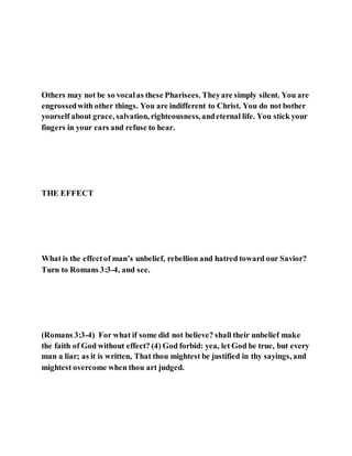Others may not be so vocalas these Pharisees. Theyare simply silent. You are
engrossedwith other things. You are indifferent to Christ. You do not bother
yourself about grace, salvation, righteousness, andeternal life. You stick your
fingers in your ears and refuse to hear.
THE EFFECT
What is the effectof man’s unbelief, rebellion and hatred toward our Savior?
Turn to Romans 3:3-4, and see.
(Romans 3:3-4) For what if some did not believe? shall their unbelief make
the faith of God without effect? (4) God forbid: yea, let God be true, but every
man a liar; as it is written, That thou mightest be justified in thy sayings, and
mightest overcome when thou art judged.
 