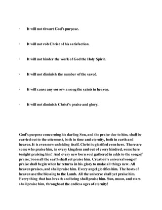 · It will not thwart God’s purpose.
· It will not rob Christ of his satisfaction.
· It will not hinder the work of God the Holy Spirit.
· It will not diminish the number of the saved.
· It will cause any sorrow among the saints in heaven.
· It will not diminish Christ’s praise and glory.
God’s purpose concerning his darling Son, and the praise due to him, shall be
carried out to the uttermost, both in time and eternity, both in earth and
heaven. It is even now unfolding itself. Christ is glorified even here. There are
some who praise him, in every kingdom and out of every kindred, some here
tonight praising him! And every new born soul gatheredin adds to the song of
praise. Soonall the earth shall yet praise him. Creation’s universal song of
praise shall begin when he returns in his glory to make all things new. All
heaven praises, and shall praise him. Every angelglorifies him. The hosts of
heaven ascribe blessing to the Lamb. All the universe shall yet praise him.
Every thing that has breath and being shall praise him. Sun, moon, and stars
shall praise him, throughout the endless ages ofeternity!
 