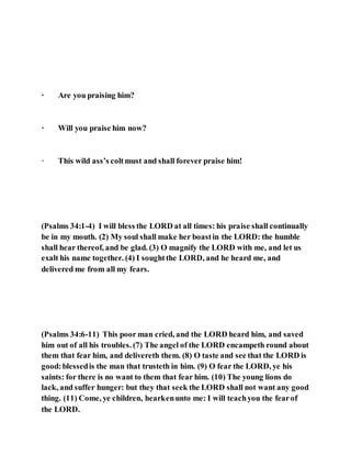 · Are you praising him?
· Will you praise him now?
· This wild ass’s coltmust and shall forever praise him!
(Psalms 34:1-4) I will bless the LORD at all times: his praise shall continually
be in my mouth. (2) My soul shall make her boastin the LORD: the humble
shall hear thereof, and be glad. (3) O magnify the LORD with me, and let us
exalt his name together. (4) I soughtthe LORD, and he heard me, and
delivered me from all my fears.
(Psalms 34:6-11) This poor man cried, and the LORD heard him, and saved
him out of all his troubles. (7) The angel of the LORD encampeth round about
them that fear him, and delivereth them. (8) O taste and see that the LORD is
good:blessedis the man that trusteth in him. (9) O fear the LORD, ye his
saints: for there is no want to them that fear him. (10) The young lions do
lack, and suffer hunger: but they that seek the LORD shall not want any good
thing. (11) Come, ye children, hearkenunto me: I will teachyou the fearof
the LORD.
 