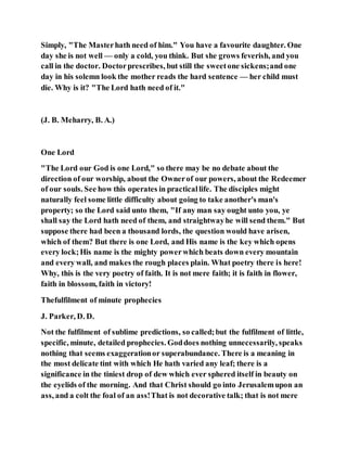 Simply, "The Masterhath need of him." You have a favourite daughter. One
day she is not well — only a cold, you think. But she grows feverish, and you
call in the doctor. Doctorprescribes, but still the sweetone sickens;and one
day in his solemn look the mother reads the hard sentence — her child must
die. Why is it? "The Lord hath need of it."
(J. B. Meharry, B. A.)
One Lord
"The Lord our God is one Lord," so there may be no debate about the
direction of our worship, about the Ownerof our powers, about the Redeemer
of our souls. See how this operates in practicallife. The disciples might
naturally feel some little difficulty about going to take another's man's
property; so the Lord said unto them, "If any man say ought unto you, ye
shall say the Lord hath need of them, and straightwayhe will send them." But
suppose there had been a thousand lords, the question would have arisen,
which of them? But there is one Lord, and His name is the key which opens
every lock;His name is the mighty powerwhich beats down every mountain
and every wall, and makes the rough places plain. What poetry there is here!
Why, this is the very poetry of faith. It is not mere faith; it is faith in flower,
faith in blossom, faith in victory!
Thefulfilment of minute prophecies
J. Parker, D. D.
Not the fulfilment of sublime predictions, so called;but the fulfilment of little,
specific, minute, detailed prophecies. Goddoes nothing unnecessarily, speaks
nothing that seems exaggerationor superabundance. There is a meaning in
the most delicate tint with which He hath varied any leaf; there is a
significance in the tiniest drop of dew which ever sphered itself in beauty on
the eyelids of the morning. And that Christ should go into Jerusalemupon an
ass, and a colt the foal of an ass!That is not decorative talk; that is not mere
 