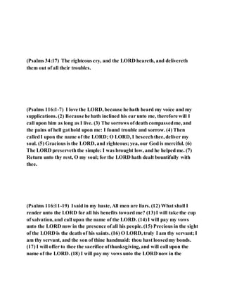 (Psalms 34:17) The righteous cry, and the LORD heareth, and delivereth
them out of all their troubles.
(Psalms 116:1-7) I love the LORD, because he hath heard my voice and my
supplications. (2) Becausehe hath inclined his ear unto me, therefore will I
call upon him as long as I live. (3) The sorrows ofdeath compassedme, and
the pains of hell gathold upon me: I found trouble and sorrow. (4) Then
calledI upon the name of the LORD; O LORD, I beseechthee, deliver my
soul. (5) Gracious is the LORD, and righteous; yea, our God is merciful. (6)
The LORD preserveth the simple: I was brought low, and he helped me. (7)
Return unto thy rest, O my soul; for the LORD hath dealt bountifully with
thee.
(Psalms 116:11-19) Isaid in my haste, All men are liars. (12) What shall I
render unto the LORD for all his benefits toward me? (13)I will take the cup
of salvation, and call upon the name of the LORD. (14)I will pay my vows
unto the LORD now in the presence ofall his people. (15) Precious in the sight
of the LORD is the death of his saints. (16) O LORD, truly I am thy servant; I
am thy servant, and the son of thine handmaid: thou hast loosedmy bonds.
(17) I will offer to thee the sacrifice ofthanksgiving, and will call upon the
name of the LORD. (18) I will pay my vows unto the LORD now in the
 