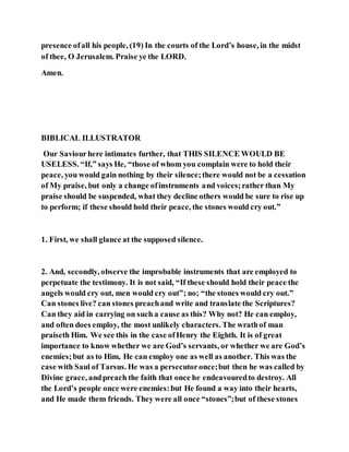 presence ofall his people, (19) In the courts of the Lord’s house, in the midst
of thee, O Jerusalem. Praise ye the LORD.
Amen.
BIBLICAL ILLUSTRATOR
Our Saviourhere intimates further, that THIS SILENCE WOULD BE
USELESS. “If,” says He, “those of whom you complain were to hold their
peace, you would gain nothing by their silence;there would not be a cessation
of My praise, but only a change ofinstruments and voices;rather than My
praise should be suspended, what they decline others would be sure to rise up
to perform; if these should hold their peace, the stones would cry out.”
1. First, we shall glance at the supposed silence.
2. And, secondly, observe the improbable instruments that are employed to
perpetuate the testimony. It is not said, “If these should hold their peace the
angels would cry out, men would cry out”; no; “the stones would cry out.”
Can stones live? can stones preachand write and translate the Scriptures?
Can they aid in carrying on such a cause as this? Why not? He can employ,
and often does employ, the most unlikely characters. The wrathof man
praiseth Him. We see this in the case ofHenry the Eighth. It is of great
importance to know whether we are God’s servants, or whether we are God’s
enemies;but as to Him, He can employ one as well as another. This was the
case with Saul of Tarsus. He was a persecutoronce;but then he was called by
Divine grace, andpreach the faith that once he endeavouredto destroy. All
the Lord’s people once were enemies:but He found a way into their hearts,
and He made them friends. They were all once “stones”;but of these stones
 