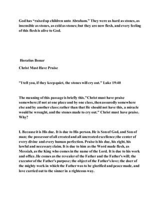 God has “raisedup children unto Abraham.” They were as hard as stones, as
insensible as stones, as coldas stones;but they are now flesh, and every feeling
of this flesh is alive to God.
Horatius Bonar
Christ Must Have Praise
"I tell you, if they keepquiet, the stones will cry out." Luke 19:40
The meaning of this passage is briefly this."Christ must have praise
somewhere;if not at one place and by one class, thenassuredly somewhere
else and by another class:rather than that He should not have this, a miracle
would be wrought, and the stones made to cry out." Christ must have praise.
Why?
I. Becauseit is His due. It is due to His person. He is Sonof God, and Son of
man; the possessorofall createdand all uncreatedexcellence;the center of
every divine and every human perfection. Praise is his due, his right, his
lawful and necessaryclaim. It is due to him as the Word made flesh, as
Messiah, as the King who comes in the name of the Lord. It is due to his work
and office. He comes as the revealerof the Father and the Father's will; the
executorof the Father's purpose; the objectof the Father's love; the doer of
the mighty work in which the Fatherwas to be glorified and peace made, and
love carried out to the sinner in a righteous way.
 