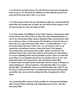 2. It will not lessenChrist's honor. He will still deserve the honor, though they
refuse to give it. He will still be the infinitely loveable, infinitely glorious one,
possessedof the name that is above every name.
3. It will not silence others. Heaven will still praise Him, the redeemedwill still
praise Him. His enemies may be dumb, but that will not silence angels. It will
not close one lip, nor cause one tongue to falter.
4. It will not hinder the fulfillment of the Father's purpose. That purpose shall
stand, whoevermay resist. If these be silent, the stones shallimmediately cry
out. If one will not praise Him, another shall praise Him; and that praise shall
never sink lowerthan a certain amount. If it should do so, from the silence of
those who were expectedto praise Him, others—eventhe unlikeliest—even
the dead creation, the stones, will cry out—cry out in praise, and cry out
againstthe wretched men who have refused the honor. God's purpose
concerning Christ, and the praise due to Him, shall be carriedout to the
uttermost, both in time and eternity, both in earth and heaven. That purpose
is even now unfolding itself. Christ is glorified even here. There are some that
praise Him, in every kingdom and out of every kindred, and every new soul
gatheredin adds to the song of praise. All earth shall yet praise Him.
Creation's universal song of praise shall begin when He returns in His glory to
make all things new. All heaven praises, and shall praise Him. Every angel
glorifies Him. The multitudes of heaven ascribe blessing to the Lamb. No, all
the universe shall yet praise Him. Everything that has breath and being shall
praise Him. Sun, moon, and stars shall praise Him, throughout the widest
space!
Are you praising Him, brethren? By lip and life, by word and deed? Helping
others to praise Him; gathering in the unpraising ones of earth—that they
may praise Him?
 