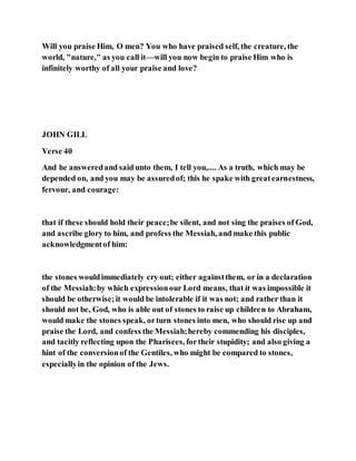 Will you praise Him, O men? You who have praised self, the creature, the
world, "nature," as you call it—will you now begin to praise Him who is
infinitely worthy of all your praise and love?
JOHN GILL
Verse 40
And he answeredand said unto them, I tell you,.... As a truth, which may be
depended on, and you may be assuredof; this he spake with greatearnestness,
fervour, and courage:
that if these should hold their peace;be silent, and not sing the praises of God,
and ascribe glory to him, and profess the Messiah, and make this public
acknowledgmentof him:
the stones wouldimmediately cry out; either againstthem, or in a declaration
of the Messiah:by which expressionour Lord means, that it was impossible it
should be otherwise;it would be intolerable if it was not; and rather than it
should not be, God, who is able out of stones to raise up children to Abraham,
would make the stones speak, orturn stones into men, who should rise up and
praise the Lord, and confess the Messiah;hereby commending his disciples,
and tacitly reflecting upon the Pharisees, fortheir stupidity; and also giving a
hint of the conversionof the Gentiles, who might be compared to stones,
especiallyin the opinion of the Jews.
 