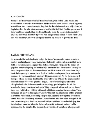 L. M. GRANT
Some of the Pharisees resentedthis adulation given to the Lord Jesus, and
wanted Him to rebuke His disciples. If He had not been Israel's true King they
would have had reasonfor objecting, but the Lord silencedtheir objections by
implying that the disciples were energizedby the Spirit of God to speak, and if
they would not speak, then God would make even the stones to immediately
cry out. How true it is that if people will not give true honor to the Sonof God,
this will not stop God from using any means He pleases to glorify His Son.
PAUL E. KRETZMANN
As a snowball which begins to roll at the top of a mountain soongrows to a
mighty avalanche, sweeping everything before it, so the enthusiasm that took
hold of the disciples soongrew to a holy ecstasy, infecting also the bands of
pilgrims that were going the same way and others that came out of the city to
meet the procession. As Jesus continued on His way toward Jerusalem, they
took their upper garments, their festival clothes, and spread them out on the
road, as for the receptionof a mighty king, an emperor. As He then reached
the spotwhere the road doubles the brow of Mount Olivet, the excitementof
the multitudes rose to its greatestheight. The entire company of all the
disciples broke forth into an exultant doxology, praising God for all the
wonderful things that they had seen. Theysang with a loud voice a sectionof
the greatHallel, Psa_118:26, withsuch additions as suited the occasion. They
rendered all glory to the highestGod for the rich manifestation of His grace in
Christ the Redeemer. Theysang His praises, because throughthe atonement
of the Messiahthe enmity betweenGod and man had now been brought to an
end. As on the greatfestivals, the multitudes could not restrain their joy, for
the disciples were not alone in their enthusiastic outburst, but were ably
secondedby the people. The joyous shout rose in a triumphant chorus, until
 