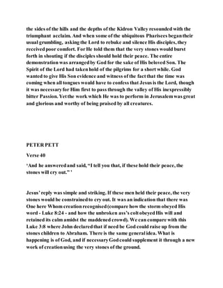 the sides of the hills and the depths of the Kidron Valley resounded with the
triumphant acclaim. And when some of the ubiquitous Pharisees begantheir
usual grumbling, asking the Lord to rebuke and silence His disciples, they
receivedpoor comfort. ForHe told them that the very stones would burst
forth in shouting if the disciples should hold their peace. The entire
demonstration was arrangedby God for the sake of His beloved Son. The
Spirit of the Lord had takenhold of the pilgrims for a short while. God
wanted to give His Son evidence and witness of the factthat the time was
coming when all tongues would have to confess that Jesus is the Lord, though
it was necessaryfor Him first to pass through the valley of His inexpressibly
bitter Passion. Yetthe work which He was to perform in Jerusalemwas great
and glorious and worthy of being praised by all creatures.
PETER PETT
Verse 40
‘And he answeredand said, “I tell you that, if these hold their peace, the
stones will cry out.” ’
Jesus’reply was simple and striking. If these men held their peace, the very
stones would be constrainedto cry out. It was an indication that there was
One here Whom creationrecognised(compare how the storm obeyed His
word - Luke 8:24 - and how the unbroken ass’s coltobeyedHis will and
retained its calm amidst the maddened crowd). We can compare with this
Luke 3:8 where John declaredthat if need be God could raise up from the
stones children to Abraham. There is the same generalidea. What is
happening is of God, and if necessaryGodcould supplement it through a new
work of creationusing the very stones of the ground.
 