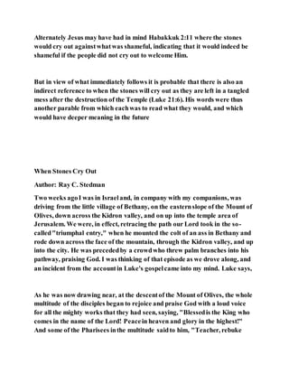 Alternately Jesus may have had in mind Habakkuk 2:11 where the stones
would cry out againstwhatwas shameful, indicating that it would indeed be
shameful if the people did not cry out to welcome Him.
But in view of what immediately follows it is probable that there is also an
indirect reference to when the stones will cry out as they are left in a tangled
mess after the destruction of the Temple (Luke 21:6). His words were thus
another parable from which eachwas to read what they would, and which
would have deeper meaning in the future
When Stones Cry Out
Author: Ray C. Stedman
Two weeks agoI was in Israeland, in company with my companions, was
driving from the little village of Bethany, on the easternslope of the Mount of
Olives, down across the Kidron valley, and on up into the temple area of
Jerusalem. We were, in effect, retracing the path our Lord took in the so-
called"triumphal entry," when he mounted the colt of an ass in Bethany and
rode down across the face of the mountain, through the Kidron valley, and up
into the city. He was precededby a crowdwho threw palm branches into his
pathway, praising God. I was thinking of that episode as we drove along, and
an incident from the accountin Luke's gospelcame into my mind. Luke says,
As he was now drawing near, at the descentof the Mount of Olives, the whole
multitude of the disciples began to rejoice and praise God with a loud voice
for all the mighty works that they had seen, saying, "Blessedis the King who
comes in the name of the Lord! Peacein heaven and glory in the highest!"
And some of the Pharisees inthe multitude saidto him, "Teacher, rebuke
 