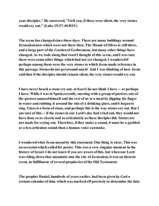your disciples." He answered, "Itell you, if these were silent, the very stones
would cry out." (Luke 19:37-40 RSV)
The scene has changedsince those days. There are many buildings around
Jerusalemnow which were not there then. The Mount of Olives is still there,
and a large part of the Gardenof Gethsemene, but many other things have
changed. As we rode along that road I thought of this scene, andI was sure
there were some other things which had not yet changed. I wonderedif
perhaps among them were the very stones to which Jesus made reference in
this passage. Stonesdo not getaround much! And I was thinking of how Jesus
said that if the disciples should remain silent, the very stones would cry out.
I have never heard a stone cry out, at leastI do not think I have -- or perhaps
I have. While I was in Spain recently, meeting with a group of pastors, one of
the pastors amusedhimself and the rest of us at a meal by dipping his finger
in water and rubbing it around the rim of a drinking glass, andit beganto
sing. Glass is a form of stone, and perhaps this is the way stones cry out. But I
am sure of this -- if the stones in our Lord's day had cried out, they would not
have done so as clearlyand as articulately as these disciples did. Stones are
not made for crying out. Therefore, if they make a sound, it must be a garbled
or a less articulate sound than a human voice canmake.
I wonderedwhat Jesus meantby this statement. One thing is clear. This was
an occasionwhich calledfor praise. This was a very singular moment in the
history of Israel. I do not know if you are aware ofthis, but when our Lord
was riding down that mountain into the city of Jerusalem, it was an historic
event, in fulfillment of severalprophecies of the Old Testament.
The prophet Daniel, hundreds of years earlier, had been given by God a
certain calendarof time which was marked off preciselyto determine the date
 