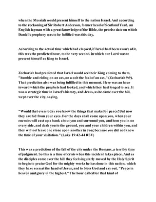 when the Messiahwouldpresent himself to the nation Israel. And according
to the reckoning of Sir Robert Anderson, former head of ScotlandYard, an
English layman with a greatknowledge ofthe Bible, the precise date on which
Daniel's prophecy was to be fulfilled was this day.
According to the actual time which had elapsed, if Israelhad been aware ofit,
this was the predicted hour, to the very second, in which our Lord was to
present himself as King to Israel.
Zechariah had predicted that Israelwould see their King coming to them,
"humble and riding on an ass, on a colt the foal of an ass," (Zechariah9:9).
That prediction also was being fulfilled in this moment. Here was an hour
toward which the prophets had looked, and which they had longedto see. It
was a strategic time in Israel's history, and Jesus, as he came over the hill,
wept over the city, saying,
"Would that even today you knew the things that make for peace!But now
they are hid from your eyes. Forthe days shall come upon you, when your
enemies will castup a bank about you and surround you, and hem you in on
every side, and dash you to the ground, you and your children within you, and
they will not leave one stone upon another in you; because you did not know
the time of your visitation." (Luke 19:42-44 RSV)
This was a prediction of the fall of the city under the Romans, a terrible time
of judgment. So this is a time of crisis when this incident takes place. And as
the disciples come over the hill they feelsingularly moved by the Holy Spirit
to begin to praise God for the mighty works he has done in this nation, which
they have seenat the hand of Jesus, and to bless God and cry out, "Peace in
heaven and glory in the highest." The hour calledfor that kind of
 