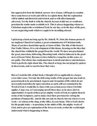 but approachit from the limited, narrow view of man, will begin to examine
these same forces at work and will try to explain them. But the explanation
will be dulled and distorted and twisted, and so will affecthumanity
adversely. Yet the fault is with the church, because it did not, or would not,
proclaim the truths made available to it. This is always happening whenever
Christians neglectthe revelationof God. In our day, as in the days of the past,
we are neglecting truth which we ought to be heralding abroad.
I picked up a book not long ago by Dr. John R. W. Stott, the famous pastorof
an Anglican Church in London, a great communicatorof Christian truth.
Many of you have heard him speak, or know of him. The title of this book is
Our Guilty Silence. It is a development of this theme, focusing on the idea that
the church has withheld the gospelfrom the world. We have not proclaimed
the great, marvelous, delivering, liberating truth which is inherent in the good
news of Jesus Christ. Becausewe have failed to evangelize, in this sense, we
are guilty. Our silence has condemned men to death and misery and darkness.
Stott is perfectly right about this. The church at large has not properly spoken
in these terms, and we need to hear that voice.
But as I read the title of that book, I thought of it as applicable in a larger,
even wider sense. Notonly the delivering truths of the gospel, but also truth in
generalneeds to be proclaimed. Aspects and viewpoints of life which do not
necessarilytouch directly upon salvation, as such, still are contained in the
Word of God. I would like to share with you certain areas where I feelthis
applies. I urge you, as I am urging myself these days, to be more alert to
opportunities to speak ofthese great, mighty works of God, to explain them in
terms of the Scriptures, and to make cleartheir provision for solving the
problems of human life. And do this not only in church, but out whereveryou
work -- at school, atthe shop, at the office, in your home. This is God's desire
for his people today -- to proclaim, in the midst of life, the mighty works of
God, and to give an explanation of the forces atwork, so that the world might
understand what is happening to them.
 