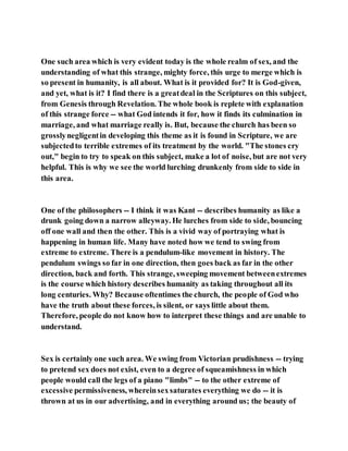 One such area which is very evident today is the whole realm of sex, and the
understanding of what this strange, mighty force, this urge to merge which is
so present in humanity, is all about. What is it provided for? It is God-given,
and yet, what is it? I find there is a greatdeal in the Scriptures on this subject,
from Genesis through Revelation. The whole book is replete with explanation
of this strange force -- what God intends it for, how it finds its culmination in
marriage, and what marriage really is. But, because the church has been so
grosslynegligentin developing this theme as it is found in Scripture, we are
subjectedto terrible extremes of its treatment by the world. "The stones cry
out," begin to try to speak on this subject, make a lot of noise, but are not very
helpful. This is why we see the world lurching drunkenly from side to side in
this area.
One of the philosophers -- I think it was Kant -- describes humanity as like a
drunk going down a narrow alleyway. He lurches from side to side, bouncing
off one wall and then the other. This is a vivid way of portraying what is
happening in human life. Many have noted how we tend to swing from
extreme to extreme. There is a pendulum-like movement in history. The
pendulum swings so far in one direction, then goes back as far in the other
direction, back and forth. This strange, sweeping movement betweenextremes
is the course which history describes humanity as taking throughout all its
long centuries. Why? Because oftentimes the church, the people of God who
have the truth about these forces, is silent, or says little about them.
Therefore, people do not know how to interpret these things and are unable to
understand.
Sex is certainly one such area. We swing from Victorian prudishness -- trying
to pretend sex does not exist, even to a degree of squeamishness in which
people would call the legs of a piano "limbs" -- to the other extreme of
excessive permissiveness, whereinsexsaturates everything we do -- it is
thrown at us in our advertising, and in everything around us; the beauty of
 