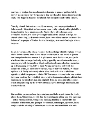 marriage is broken down and marriage is made to appear as though it is
merely a convenientway for people to live together, but has no importance in
itself. This happens because the church has not spokenout on the subject.
Now, by church I do not necessarilymean only this congregationhere. I
believe, under God, that we have made some really valiant and helpful efforts
to speak out in these areas recently. And we have already seensome
wonderful results. But I am speaking in terms of the church at large, the
church of our day. As I travel around, I see some of the terrible results of the
failure of the people of God to declare the mighty works of God right where
they are.
Take, forinstance, the whole realm of the knowledge whichScripture reveals
about Satan and the dark forces which are at work in this world to govern
and to regulate human events. It is given unto us to declare this, to explain
why humanity seems periodically to be gripped by anarchistrevolutionary
movements, with the resultant blood and lust and war and crimes mounting
up to frightening levels. Why is this? As long as we deal only with the
symptoms of this, as the world would do, we are not very helpful. We need
againto talk freely and openly about what the Lord Jesus, and all the
apostles, andall the prophets of the Old Testamentrevealedto be true -- that
there are spiritual forces in high places, wickedness entrenched, and that these
manipulate the minds of men and implant demonic ideas and philosophies
which are picked up by the writers of today, spreadthrough the media, and
widely believed.
We ought to speak up about these matters, and help people to see the truth
about them. Otherwise, we will find the world again falling into two extremes
-- either wild occultism, with people thinking that life is operatedby the
influence of the stars, and going in for seances,horoscopes, spiritism, black
magic, and the worship of demons; or excessive intellectualism, in which
 