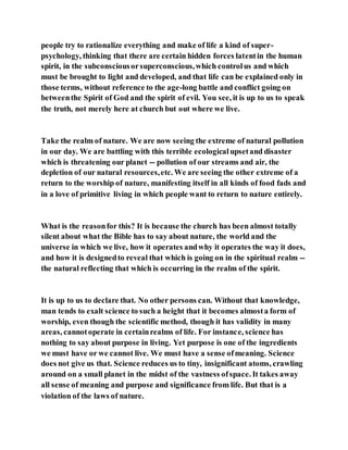 people try to rationalize everything and make of life a kind of super-
psychology, thinking that there are certain hidden forces latentin the human
spirit, in the subconsciousorsuperconscious,which controlus and which
must be brought to light and developed, and that life can be explained only in
those terms, without reference to the age-long battle and conflict going on
betweenthe Spirit of God and the spirit of evil. You see, it is up to us to speak
the truth, not merely here at church but out where we live.
Take the realm of nature. We are now seeing the extreme of natural pollution
in our day. We are battling with this terrible ecologicalupsetand disaster
which is threatening our planet -- pollution of our streams and air, the
depletion of our natural resources,etc. We are seeing the other extreme of a
return to the worship of nature, manifesting itself in all kinds of food fads and
in a love of primitive living in which people want to return to nature entirely.
What is the reasonfor this? It is because the church has been almost totally
silent about what the Bible has to say about nature, the world and the
universe in which we live, how it operates andwhy it operates the way it does,
and how it is designedto reveal that which is going on in the spiritual realm --
the natural reflecting that which is occurring in the realm of the spirit.
It is up to us to declare that. No other persons can. Without that knowledge,
man tends to exalt science to such a height that it becomes almosta form of
worship, even though the scientific method, though it has validity in many
areas, cannotoperate in certainrealms of life. For instance, science has
nothing to say about purpose in living. Yet purpose is one of the ingredients
we must have or we cannot live. We must have a sense ofmeaning. Science
does not give us that. Science reduces us to tiny, insignificant atoms, crawling
around on a small planet in the midst of the vastness ofspace. It takes away
all sense of meaning and purpose and significance from life. But that is a
violation of the laws of nature.
 