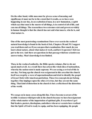 On the other hand, while man must be given a sense ofmeaning and
significance it must not be to the extent that it results, as we have seen
happening in our day, in an exaltationof man, in a new humanism, a spirit
which says that man is the masterof all things, is in control of all of life, and
can run all things. The reasonthese two extremes exist and govern so widely
in human thought is that the church has not said what man is, who he is, and
what nature is.
One of the most penetrating examinations I have ever seenin the realm of
natural knowledge is found in the book of Job, Chapters 38 and 39. I suggest
you read them and see if you can pass that examination. How much do you
know about nature, about what makes it work, and how it operates? Jobwas
put to the test. And there are questions in that passagewhichno scientistcan
answertoday. Man's knowledge is too limited.
Then, in the realm of authority, the Bible speaks volumes. But we do not
speak much at all. As a result there has arisen this whole idea of nationalism,
whereby the nation-state is made supreme. We are seeing a revival of this in
our day. Not long ago the church was so ignorant in this area that the church
itself was sweptby a wave of supernationalism and tried to identify the gospel
of Jesus Christ with American patriotism. Those two concepts do not belong
together. One impinges upon the other, it is true, but they are not the same
thing. That kind of distortion in the church is but a reflectionof the distortion
of the world.
We cango on in many areas along this line. I have become so aware of the
terrible weakness whichprevails in the church because we have been ignorant
of the whole matter of the impartation of spiritual gifts. Everywhere I go I
find leaders, pastors, theologians, andothers who never seemto have realized
that the Spirit of God is ready to equip, and has been equipping, his people
 