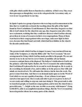 with gifts which enable them to function in a ministry of their own. They treat
these passages as thoughthey were to be relegatedto the 1stcentury only, or
were in no waypertinent to our day.
In Spain I spoke to a group of pastors who were bug-eyed in amazement at the
idea that we would take seriouslythe teaching about the gifts of the Spirit
found in First Corinthians 12 and Romans 12. But when they beganto see that
this is God's intent for the church in any age, they beganto come alive with a
new excitement, realizing that they could now discoverwhat God has already
given them in terms of resources in their own congregations.Manyof them
went back to their congregationswith a new hope, and a new light in their
eyes, because theyhad found out truth which had been hidden in the church
for decades anddecades.
The greatesttruth which God has to impart to man, I am convinced from my
study of the Scriptures, is what the Bible calls "the New Covenant," the new
arrangementfor living which God has made possible to his people. We are not
merely to try to do our best to serve Christ, to mobilize all our human
resources,and put them at his disposal. The believer's dedication to God is not
the primary callof the Spirit. Rather, the New Covenantis the understanding
that God himself is pleasedto live in us and to work through us. He is ready to
do everything he demands of us, and to utilize us in the process.Our wills and
minds are involved in it. We still make the choices, but he does the work. The
powercomes from him. And there is no demand made upon us in the Word of
God which we are not capable of meeting -- if our reliance is not upon
ourselves but upon God, who is ready and able to give to us power to do it, if
we are ready and willing to step out, and start doing it. This greattruth is able
to transform people, to transform congregations,and to turn the church into a
powerful army, "... bright as the sun, terrible as an army with banners" (Song
6:10b RSV), able to accomplishtremendous things. But the New Covenanthas
been relegatedto silence in so many parts of the church.
 