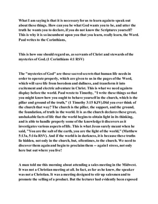What I am saying is that it is necessaryforus to learn againto speak out
about these things. How canyou be what God wants you to be, and utter the
truth he wants you to declare, if you do not know the Scriptures yourself?
This is why it is so incumbent upon you that you learn, really learn, the Word.
Paul writes to the Corinthians,
This is how one should regard us, as servants of Christ and stewards ofthe
mysteries of God. (1 Corinthians 4:1 RSV)
The "mysteries of God" are those sacredsecretsthat human life needs in
order to operate properly, which are given to us in the pages ofthe Word,
which will save life from boredom and dullness, and transform it into
excitement and electric adventure in Christ. This is what we need againto
display before the world. Paul wrote to Timothy, "I write these things so that
you might know how you ought to behave yourself in the church, which is the
pillar and ground of the truth," (1 Timothy 3:15 KJV).Did you ever think of
the church that way? The church is the pillar, the support, and the ground,
the foundation, of truth in the world. It is as the church declares these great,
unshakable facts of life that the world begins to obtain light in its thinking,
and is able to handle properly some of the knowledge it discovers as it
investigates various aspects oflife. This is what Jesus surely meant when he
said, "You are the salt of the earth, you are the light of the world," (Matthew
5:13a, 5:14a RSV). And if the world is in darkness, it is because these truths
lie hidden, not only in the church, but, oftentimes, to the church. We need to
discoverthem againand begin to proclaim them -- againI stress, not only
here but out where you live!
A man told me this morning about attending a sales meeting in the Midwest.
It was not a Christian meeting at all. In fact, as far as he knew, the speaker
was not a Christian. It was a meeting designed to stir up salesmenand to
promote the selling of a product. But the lecturer had evidently been exposed
 