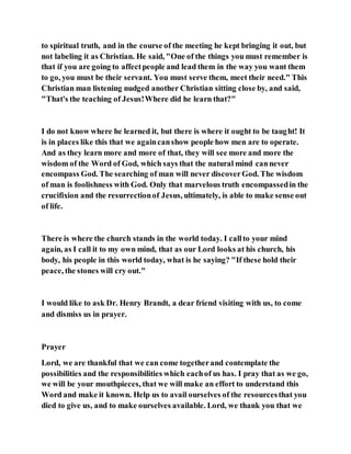 to spiritual truth, and in the course of the meeting he kept bringing it out, but
not labeling it as Christian. He said, "One of the things you must remember is
that if you are going to affectpeople and lead them in the way you want them
to go, you must be their servant. You must serve them, meet their need." This
Christian man listening nudged another Christian sitting close by, and said,
"That's the teaching of Jesus!Where did he learn that?"
I do not know where he learned it, but there is where it ought to be taught! It
is in places like this that we againcanshow people how men are to operate.
And as they learn more and more of that, they will see more and more the
wisdom of the Word of God, which says that the natural mind cannever
encompass God. The searching of man will never discoverGod. The wisdom
of man is foolishness with God. Only that marvelous truth encompassedin the
crucifixion and the resurrectionof Jesus, ultimately, is able to make sense out
of life.
There is where the church stands in the world today. I callto your mind
again, as I call it to my own mind, that as our Lord looks at his church, his
body, his people in this world today, what is he saying? "If these hold their
peace, the stones will cry out."
I would like to ask Dr. Henry Brandt, a dear friend visiting with us, to come
and dismiss us in prayer.
Prayer
Lord, we are thankful that we can come togetherand contemplate the
possibilities and the responsibilities which eachof us has. I pray that as we go,
we will be your mouthpieces, that we will make an effort to understand this
Word and make it known. Help us to avail ourselves of the resourcesthat you
died to give us, and to make ourselves available. Lord, we thank you that we
 