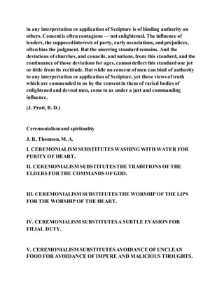 in any interpretation or application of Scripture is of binding authority on
others. Consentis often contagious — not enlightened. The influence of
leaders, the supposedinterests of party, early associations, andprejudices,
often bias the judgment. But the unerring standard remains. And the
deviations of churches, and councils, and nations, from this standard, and the
continuance of those deviations for ages, cannotdeflectthis standard one jot
or tittle from its rectitude. But while no consent of men can bind of authority
to any interpretation or application of Scripture, yet those views of truth
which are commended to us by the consentin them of varied bodies of
enlightened and devout men, come to us under a just and commanding
influence.
(J. Pratt, B. D.)
Ceremonialismand spirituality
J. R. Thomson, M. A.
I. CEREMONIALISM SUBSTITUTESWASHING WITH WATER FOR
PURITY OF HEART.
II. CEREMONIALISM SUBSTITUTESTHE TRADITIONS OF THE
ELDERS FOR THE COMMANDS OF GOD.
III. CEREMONIALISM SUBSTITUTES THE WORSHIP OF THE LIPS
FOR THE WORSHIP OF THE HEART.
IV. CEREMONIALISM SUBSTITUTESA SUBTLE EVASION FOR
FILIAL DUTY.
V. CEREMONIALISM SUBSTITUTESAVOIDANCE OF UNCLEAN
FOOD FOR AVOIDANCE OF IMPURE AND MALICIOUS THOUGHTS.
 