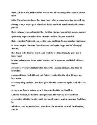 went. All the while, their mother lookedon and encouragedher sons to die for
their
faith. They chose to die, rather than to eat what was unclean. And so, with the
dietary laws, a major part of their daily life and with heroic stories like that a
part of
their culture, you can imagine that the idea that pork could not make a person
spiritually impure was hard for them to swallow. No pun intended.
But even after Pentecost, you see the same problem. You remember that scene
in Acts chapter 10 where Peteris on the rooftop in Joppa and he's hungry?
And so,
they begin to fix him his lunch. And while he's sitting there, he goes into a
trance and
he sees a sheetcome down out of heaven, and it opens up, and is full of four-
footed
creatures, creatures thatcrawlon the earth. Unclean animals. And then he
hears this
command from God: kill and eat. Peter's repulsed by the idea. He says no,
he's never
eatenanything unclean. And God gives him the command again. And what He
was
saying was:foodis not unclean. It doesn't affectthe spiritual life.
Later in Antioch, he had the same problem. He went up there and was
associating with the Gentiles until the men from Jerusalemcame up. And then
he
withdrew, and he wouldn't eat with them. He wouldn't eat with the Gentiles,
and he
 