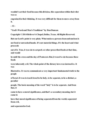wouldn't eat their food because this division, this separationwithin their diet
was so
engrained in their thinking. It was very difficult for them to move awayfrom
it.
- 12 -
"God's Word and Men's Traditions" by Dan Duncan
Copyright © 2014 Believer's Chapel, Dallas, Texas. All Rights Reserved.
But our Lord's point is very plain. What makes a person cleanand unclean is
not food or unwashedhands. It's not material things. It's the heart and what
proceeds
out of it. True, it was sin to eatpork or other proscribed foods at that time,
and would
be until the cross and the day of Pentecost. But, it wasn'ta sin because those
foods
were inherently evil. The whole point of the dietary laws was instructive. It
was
illustrative. It was to communicate a very important fundamental truth to the
people
of Israel. It was to teach Israelto be holy, to be separate, to be a distinct, a
peculiar
people. The basic meaning of the word "holy" is to be separate. And from
that, it
came to have a moral significance, andthat's a secondarymeaning, but it
came to
have that moral significance ofbeing separatedfrom the world, separated
from evil,
and separatedto God.
 