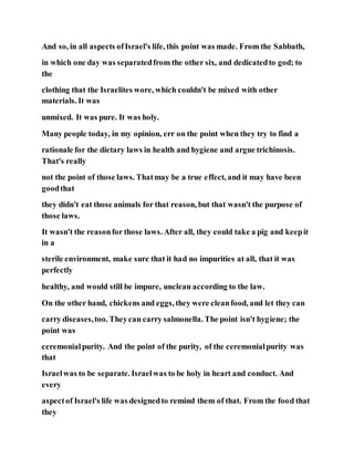 And so, in all aspects ofIsrael's life, this point was made. From the Sabbath,
in which one day was separatedfrom the other six, and dedicatedto god; to
the
clothing that the Israelites wore, which couldn't be mixed with other
materials. It was
unmixed. It was pure. It was holy.
Many people today, in my opinion, err on the point when they try to find a
rationale for the dietary laws in health and hygiene and argue trichinosis.
That's really
not the point of those laws. Thatmay be a true effect, and it may have been
goodthat
they didn't eat those animals for that reason, but that wasn't the purpose of
those laws.
It wasn't the reasonfor those laws. After all, they could take a pig and keepit
in a
sterile environment, make sure that it had no impurities at all, that it was
perfectly
healthy, and would still be impure, unclean according to the law.
On the other hand, chickens and eggs, they were cleanfood, and let they can
carry diseases,too. Theycan carry salmonella. The point isn't hygiene; the
point was
ceremonialpurity. And the point of the purity, of the ceremonialpurity was
that
Israelwas to be separate. Israelwas to be holy in heart and conduct. And
every
aspectof Israel's life was designedto remind them of that. From the food that
they
 