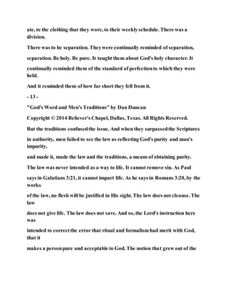 ate, to the clothing that they wore, to their weeklyschedule. There was a
division.
There was to be separation. Theywere continually reminded of separation,
separation. Be holy. Be pure. It taught them about God's holy character. It
continually reminded them of the standard of perfectionto which they were
held.
And it reminded them of how far short they fell from it.
- 13 -
"God's Word and Men's Traditions" by Dan Duncan
Copyright © 2014 Believer's Chapel, Dallas, Texas. All Rights Reserved.
But the traditions confusedthe issue. And when they surpassedthe Scriptures
in authority, men failed to see the law as reflecting God's purity and man's
impurity,
and made it, made the law and the traditions, a means of obtaining purity.
The law was never intended as a way to life. It cannot remove sin. As Paul
says in Galatians 3:21, it cannot impart life. As he says in Romans 3:20, by the
works
of the law, no flesh will be justified in His sight. The law does not cleanse. The
law
does not give life. The law does not save. And so, the Lord's instruction here
was
intended to correctthe error that ritual and formalism had merit with God,
that it
makes a personpure and acceptable to God. The notion that grew out of the
 