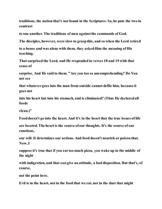 traditions, the notion that's not found in the Scriptures. So, he puts the two in
contrast
to one another. The traditions of men againstthe commands of God.
The disciples, however, were slow to graspthis, and so when the Lord retired
to a house and was alone with them, they askedHim the meaning of His
teaching.
That surprised the Lord, and He responded in verses 18 and 19 with that
sense of
surprise. And He said to them, "Are you too so uncomprehending? Do You
not see
that whatevergoes into the man from outside cannot defile him, because it
goes not
into his heart but into his stomach, and is eliminated? (Thus He declaredall
foods
clean.)"
Fooddoesn't go into the heart. And it's in the heart that the true issues of life
are located. The heart is the source ofour thoughts. It's the source of our
emotions,
our will. It determines our actions. And food doesn't nourish or poison that.
Now, I
suppose it's true that if you eat too much pizza, you wake up in the middle of
the night
with indigestion, and that can give an attitude, a bad disposition. But that's, of
course,
not the point here.
Evil is in the heart, not in the food that we eat, not in the dust that might
 
