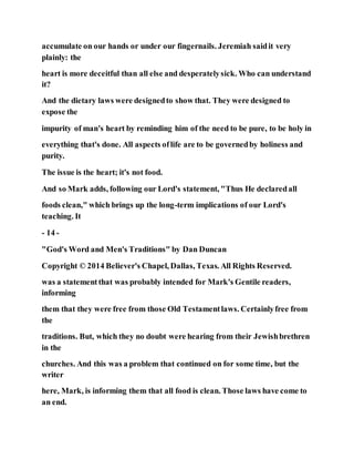 accumulate on our hands or under our fingernails. Jeremiah saidit very
plainly: the
heart is more deceitful than all else and desperatelysick. Who can understand
it?
And the dietary laws were designedto show that. They were designed to
expose the
impurity of man's heart by reminding him of the need to be pure, to be holy in
everything that's done. All aspects oflife are to be governedby holiness and
purity.
The issue is the heart; it's not food.
And so Mark adds, following our Lord's statement, "Thus He declaredall
foods clean," which brings up the long-term implications of our Lord's
teaching. It
- 14 -
"God's Word and Men's Traditions" by Dan Duncan
Copyright © 2014 Believer's Chapel, Dallas, Texas. All Rights Reserved.
was a statementthat was probably intended for Mark's Gentile readers,
informing
them that they were free from those Old Testamentlaws. Certainlyfree from
the
traditions. But, which they no doubt were hearing from their Jewishbrethren
in the
churches. And this was a problem that continued on for some time, but the
writer
here, Mark, is informing them that all food is clean. Those laws have come to
an end.
 