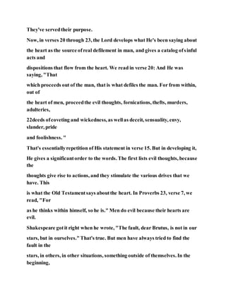 They've servedtheir purpose.
Now, in verses 20 through 23, the Lord develops what He's been saying about
the heart as the source ofreal defilement in man, and gives a catalog ofsinful
acts and
dispositions that flow from the heart. We read in verse 20: And He was
saying, "That
which proceeds out of the man, that is what defiles the man. For from within,
out of
the heart of men, proceedthe evil thoughts, fornications, thefts, murders,
adulteries,
22deeds ofcoveting and wickedness, as wellas deceit, sensuality, envy,
slander, pride
and foolishness. "
That's essentiallyrepetition of His statement in verse 15. But in developing it,
He gives a significantorder to the words. The first lists evil thoughts, because
the
thoughts give rise to actions, and they stimulate the various drives that we
have. This
is what the Old Testamentsays aboutthe heart. In Proverbs 23, verse 7, we
read, "For
as he thinks within himself, so he is." Men do evil because their hearts are
evil.
Shakespeare gotit right when he wrote, "The fault, dear Brutus, is not in our
stars, but in ourselves."That's true. But men have always tried to find the
fault in the
stars, in others, in other situations, something outside of themselves. In the
beginning,
 