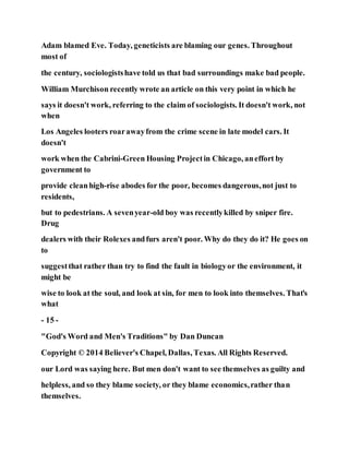 Adam blamed Eve. Today, geneticists are blaming our genes. Throughout
most of
the century, sociologistshave told us that bad surroundings make bad people.
William Murchison recently wrote an article on this very point in which he
says it doesn't work, referring to the claim of sociologists. It doesn't work, not
when
Los Angeles looters roarawayfrom the crime scene in late model cars. It
doesn't
work when the Cabrini-Green Housing Projectin Chicago, aneffort by
government to
provide cleanhigh-rise abodes for the poor, becomes dangerous,not just to
residents,
but to pedestrians. A sevenyear-old boy was recentlykilled by sniper fire.
Drug
dealers with their Rolexes andfurs aren't poor. Why do they do it? He goes on
to
suggestthat rather than try to find the fault in biologyor the environment, it
might be
wise to look at the soul, and look at sin, for men to look into themselves. That's
what
- 15 -
"God's Word and Men's Traditions" by Dan Duncan
Copyright © 2014 Believer's Chapel, Dallas, Texas. All Rights Reserved.
our Lord was saying here. But men don't want to see themselves as guilty and
helpless, and so they blame society, or they blame economics,rather than
themselves.
 