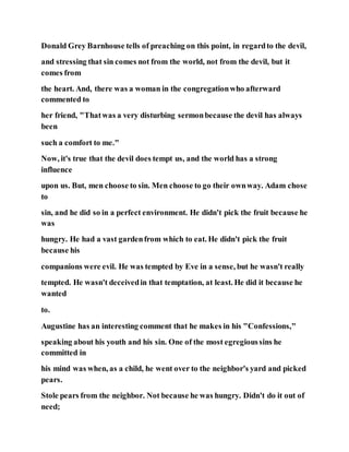 Donald Grey Barnhouse tells of preaching on this point, in regardto the devil,
and stressing that sin comes not from the world, not from the devil, but it
comes from
the heart. And, there was a woman in the congregationwho afterward
commented to
her friend, "Thatwas a very disturbing sermonbecause the devil has always
been
such a comfort to me."
Now, it's true that the devil does tempt us, and the world has a strong
influence
upon us. But, men choose to sin. Men choose to go their ownway. Adam chose
to
sin, and he did so in a perfect environment. He didn't pick the fruit because he
was
hungry. He had a vast gardenfrom which to eat. He didn't pick the fruit
because his
companions were evil. He was tempted by Eve in a sense, but he wasn't really
tempted. He wasn't deceivedin that temptation, at least. He did it because he
wanted
to.
Augustine has an interesting comment that he makes in his "Confessions,"
speaking about his youth and his sin. One of the most egregioussins he
committed in
his mind was when, as a child, he went over to the neighbor's yard and picked
pears.
Stole pears from the neighbor. Not because he was hungry. Didn't do it out of
need;
 