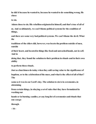 he did it because he wanted to, because he wanted to do something wrong. He
chose
to sin.
Adam chose to sin. His rebellion originated in himself, and that's true of all of
us. And so ultimately, we can't blame political systems for the condition of
things,
and there are some very bad political systems. We can't blame the devil. What
the
traditions of the elders did, however, was locate the problem outside of men,
outside
of their heart, and locatedin things like food and unwashedhands, not in self.
And in
doing that, they found the solution to their problem in rituals and in their own
ability
to perform those rituals.
Just as churchmen do today when they add saving value to the significance of
baptism, or to the celebrationof the mass, and what is the effectof all of that?
The
same as it was in our Lord's day. The solution to sin is in ceremonies, in
abstaining
from certain things, in obeying a setof rules that they have formulated in
washing our
hands or in burning candles, or any long list of ceremonies and rituals that
one cango
through.
- 16 -
 