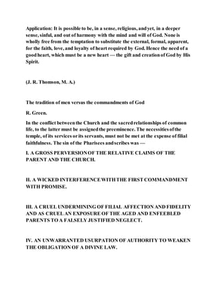 Application: It is possible to be, in a sense, religious, andyet, in a deeper
sense, sinful, and out of harmony with the mind and will of God. None is
wholly free from the temptation to substitute the external, formal, apparent,
for the faith, love, and loyalty of heart required by God. Hence the need of a
goodheart, which must be a new heart — the gift and creationof God by His
Spirit.
(J. R. Thomson, M. A.)
The tradition of men versus the commandments of God
R. Green.
In the conflict betweenthe Church and the sacredrelationships of common
life, to the latter must be assignedthe preeminence. The necessitiesofthe
temple, of its services orits servants, must not be met at the expense of filial
faithfulness. The sin of the Pharisees andscribes was —
I. A GROSS PERVERSIONOF THE RELATIVE CLAIMS OF THE
PARENT AND THE CHURCH.
II. A WICKED INTERFERENCEWITHTHE FIRST COMMANDMENT
WITH PROMISE.
III. A CRUEL UNDERMINING OF FILIAL AFFECTION AND FIDELITY
AND AS CRUEL AN EXPOSURE OF THE AGED AND ENFEEBLED
PARENTS TO A FALSELY JUSTIFIED NEGLECT.
IV. AN UNWARRANTED USURPATION OF AUTHORITY TO WEAKEN
THE OBLIGATION OF A DIVINE LAW.
 