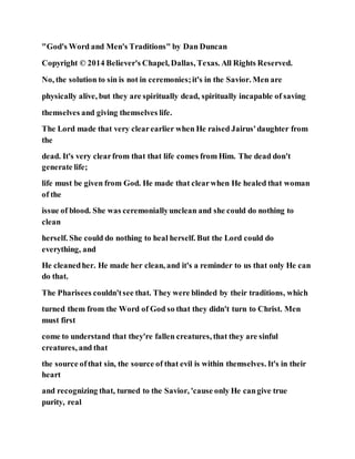 "God's Word and Men's Traditions" by Dan Duncan
Copyright © 2014 Believer's Chapel, Dallas, Texas. All Rights Reserved.
No, the solution to sin is not in ceremonies;it's in the Savior. Men are
physically alive, but they are spiritually dead, spiritually incapable of saving
themselves and giving themselves life.
The Lord made that very clearearlier when He raised Jairus'daughter from
the
dead. It's very clearfrom that that life comes from Him. The dead don't
generate life;
life must be given from God. He made that clearwhen He healed that woman
of the
issue of blood. She was ceremoniallyunclean and she could do nothing to
clean
herself. She could do nothing to heal herself. But the Lord could do
everything, and
He cleanedher. He made her clean, and it's a reminder to us that only He can
do that.
The Pharisees couldn'tsee that. They were blinded by their traditions, which
turned them from the Word of God so that they didn't turn to Christ. Men
must first
come to understand that they're fallen creatures, that they are sinful
creatures, and that
the source ofthat sin, the source of that evil is within themselves. It's in their
heart
and recognizing that, turned to the Savior, 'cause only He cangive true
purity, real
 
