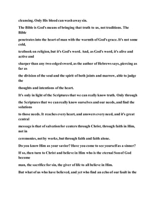 cleansing. Only His blood can washawaysin.
The Bible is God's means of bringing that truth to us, not traditions. The
Bible
penetrates into the heart of man with the warmth of God's grace. It's not some
cold,
textbook on religion, but it's God's word. And, as God's word, it's alive and
active and
sharper than any two-edgedsword, as the author of Hebrews says, piercing as
far as
the division of the soul and the spirit of both joints and marrow, able to judge
the
thoughts and intentions of the heart.
It's only in light of the Scriptures that we can really know truth. Only through
the Scriptures that we canreally know ourselves and our needs, and find the
solutions
to those needs. It reaches everyheart, and answers everyneed, and it's great
central
messageis that of salvationfor centers through Christ, through faith in Him,
not in
ceremonies, notby works, but through faith and faith alone.
Do you know Him as your savior? Have you come to see yourselfas a sinner?
If so, then turn to Christ and believe in Him who is the eternal Sonof God
become
man, the sacrifice for sin, the giver of life to all believe in Him.
But what of us who have believed, and yet who find an echo of our fault in the
 