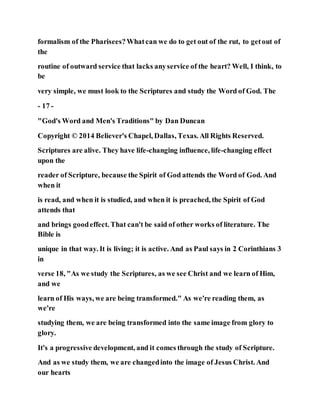 formalism of the Pharisees?Whatcan we do to get out of the rut, to getout of
the
routine of outward service that lacks anyservice of the heart? Well, I think, to
be
very simple, we must look to the Scriptures and study the Word of God. The
- 17 -
"God's Word and Men's Traditions" by Dan Duncan
Copyright © 2014 Believer's Chapel, Dallas, Texas. All Rights Reserved.
Scriptures are alive. They have life-changing influence, life-changing effect
upon the
reader of Scripture, because the Spirit of God attends the Word of God. And
when it
is read, and when it is studied, and when it is preached, the Spirit of God
attends that
and brings goodeffect. That can't be said of other works of literature. The
Bible is
unique in that way. It is living; it is active. And as Paul says in 2 Corinthians 3
in
verse 18, "As we study the Scriptures, as we see Christ and we learn of Him,
and we
learn of His ways, we are being transformed." As we're reading them, as
we're
studying them, we are being transformed into the same image from glory to
glory.
It's a progressive development, and it comes through the study of Scripture.
And as we study them, we are changedinto the image of Jesus Christ. And
our hearts
 
