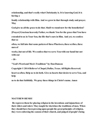 relationship, and that's really what Christianity is. It is knowing God. It is
having a
family relationship with Him. And we grow in that through study and prayer.
May
God give us all the grace to do that. Shall we stand now for the benediction?
[Prayer] Gracious heavenly Father, we thank You for the grace that You have
extended to us in Your Son, the life that's ours in Him. And yet, we confess
that so
often, we fall into that same pattern of these Pharisees, these scribes, these
men of
works, but not of life. We confess that we serve You with our hand but not
with our
- 18 -
"God's Word and Men's Traditions" by Dan Duncan
Copyright © 2014 Believer's Chapel, Dallas, Texas. All Rights Reserved.
heart so often. Help us to do both. Give us hearts that desire to serve You, and
help
us to do that faithfully. We pray these things in Christ's name. Amen
MATTHEW HENRY
He reproves them for placing religion in the inventions and injunctions of
their elders and rulers They taught for doctrines the traditions of men. When
they should have been pressing upon people the greatprinciples of religion,
they were enforcing the canons of their church, and judged of people's being
 