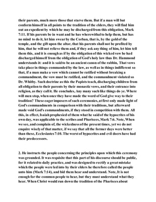 their parents, much more those that starve them. But if a man will but
conform himself in all points to the tradition of the elders, they will find him
out an expedient by which he may be dischargedfrom this obligation, Mark
7:11. If his parents be in want and he has wherewithalto help them, but has
no mind to do it, let him swearby the Corban, that is, by the goldof the
temple, and the gift upon the altar, that his parents shall not be profited by
him, that he will not relieve them and, if they ask any thing of him, let him tell
them this, and it is enoughas if by the obligationof this wickedvow he had
dischargedhimself from the obligation of God's holy law thus Dr. Hammond
understands it: and it is saidto be an ancient canon of the rabbin, That vows
take place in things commanded by the law, as wellas in things indifferent so
that, if a man make a vow which cannot be ratified without breaking a
commandment, the vow must be ratified, and the commandment violated so
Dr. Whitby. Such doctrine as this the Papists teach, discharging children from
all obligation to their parents by their monastic vows, and their entrance into
religion, as they callit. He concludes, Any many such like things do ye. Where
will men stop, when once they have made the word of God give way to their
tradition? These eagerimposers of such ceremonies,atfirst only made light of
God's commandments in comparisonwith their traditions, but afterward
made void God's commandments, if they stood in competition with them. All
this, in effect, Isaiahprophesied of them what he saidof the hypocrites of his
own day, was applicable to the scribes and Pharisees,Mark 7:6. Note, When
we see, and complain of, the wickednessofthe present times, yet we do not
enquire wiselyof that matter, if we say that all the former days were better
than these, Ecclesiastes7:10. The worstof hypocrites and evil doers have had
their predecessors.
2. He instructs the people concerning the principles upon which this ceremony
was grounded. It was requisite that this part of his discourse should be public,
for it relatedto daily practice, and was designedto rectify a greatmistake
which the people were led into by their elders he therefore called the people
unto him (Mark 7:14), and bid them hear and understand. Note, It is not
enough for the common people to hear, but they must understand what they
hear. When Christ would run down the tradition of the Phariseesabout
 