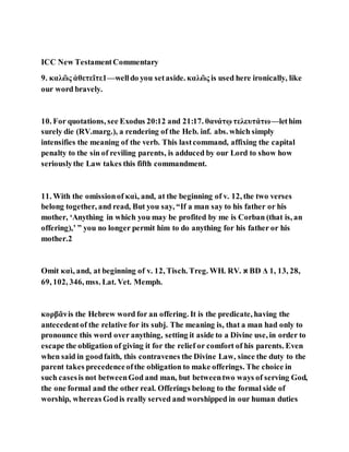 ICC New TestamentCommentary
9. καλῶς ἀθετεῖτε1—welldo you setaside. καλῶς is used here ironically, like
our word bravely.
10. For quotations, see Exodus 20:12 and 21:17. θανάτῳ τελευτάτω—lethim
surely die (RV.marg.), a rendering of the Heb. inf. abs. which simply
intensifies the meaning of the verb. This lastcommand, affixing the capital
penalty to the sin of reviling parents, is adduced by our Lord to show how
seriouslythe Law takes this fifth commandment.
11. With the omissionof καὶ, and, at the beginning of v. 12, the two verses
belong together, and read, But you say, “If a man say to his father or his
mother, ‘Anything in which you may be profited by me is Corban (that is, an
offering),’ ” you no longer permit him to do anything for his father or his
mother.2
Omit καὶ, and, at beginning of v. 12, Tisch. Treg. WH. RV. ‫א‬ BD Δ 1, 13, 28,
69, 102, 346, mss. Lat. Vet. Memph.
κορβᾶνis the Hebrew word for an offering. It is the predicate, having the
antecedentof the relative for its subj. The meaning is, that a man had only to
pronounce this word over anything, setting it aside to a Divine use, in order to
escape the obligation of giving it for the relief or comfort of his parents. Even
when said in goodfaith, this contravenes the Divine Law, since the duty to the
parent takes precedenceofthe obligation to make offerings. The choice in
such casesis not betweenGod and man, but betweentwo ways of serving God,
the one formal and the other real. Offerings belong to the formal side of
worship, whereas Godis really served and worshipped in our human duties
 