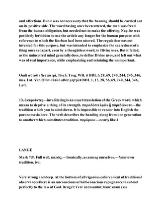 and affections. But it was not necessarythat the banning should be carried out
on its positive side. The word having once been uttered, the man was freed
from the human obligation, but needed not to make the offering. Nay, he was
positively forbidden to use the article any longerfor the human purpose with
reference to which the Korban had been uttered. The regulation was not
invented for this purpose, but was intended to emphasize the sacrednessofa
thing once set apart, evenby a thoughtless word, to Divine uses. But it failed,
as the uninspired mind generallydoes, to define Divine uses, and left out what
was of real importance, while emphasizing and retaining the unimportant.
Omit αὐτοῦ after πατρὶ, Tisch. Treg. WH. ‫א‬ BDL Δ 28, 69, 240, 244, 245, 346,
mss. Lat. Vet. Omit αὐτοῦ after μητρὶ ‫א‬ BDL 1, 13, 28, 56, 69, 240, 244, 346,
Latt.
13. ἀκυροῦντες—invalidating is an exacttranslation of the Greek word, which
means to deprive a thing of its strength. παραδόσει ὑμῶν ᾗ παρεδώκατε—the
tradition which you handed down. It is impossible to render into English the
paronomasia here. The verb describes the handing along from one generation
to another which constitutes tradition. παρόμοια—nearlylike.1
LANGE
Mark 7:9. Full well, καλῶς.—Ironically, as among ourselves.—Yourown
tradition, ἵνα.
Very strong and deep. At the bottom of all rigorous enforcement of traditional
observancesthere is an unconscious orhalf-conscious repugnance to submit
perfectly to the law of God. Bengel:Vere accusantur, hanc suam esse
 