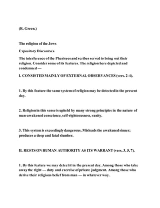 (R. Green.)
The religion of the Jews
Expository Discourses.
The interference of the Phariseesand scribes servedto bring out their
religion. Considersome of its features. The religion here depicted and
condemned —
I. CONSISTED MAINLY OF EXTERNAL OBSERVANCES (vers. 2-4).
1. By this feature the same system of religion may be detectedin the present
day.
2. Religionin this sense is upheld by many strong principles in the nature of
man-awakenedconscience, self-righteousness,vanity.
3. This systemis exceedinglydangerous. Misleads the awakenedsinner;
produces a deep and fatal slumber.
II. RESTS ON HUMAN AUTHORITY AS ITS WARRANT (vers. 3, 5, 7).
1. By this feature we may detectit in the present day. Among those who take
awaythe right — duty and exercise ofprivate judgment. Among those who
derive their religious belief from man — in whatever way.
 
