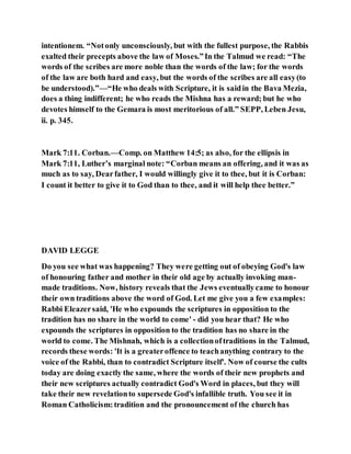 intentionem. “Notonly unconsciously, but with the fullest purpose, the Rabbis
exalted their precepts above the law of Moses.”In the Talmud we read: “The
words of the scribes are more noble than the words of the law; for the words
of the law are both hard and easy, but the words of the scribes are all easy(to
be understood).”—“He who deals with Scripture, it is saidin the Bava Mezia,
does a thing indifferent; he who reads the Mishna has a reward; but he who
devotes himself to the Gemara is most meritorious of all.” SEPP, Leben Jesu,
ii. p. 345.
Mark 7:11. Corban.—Comp. on Matthew 14:5; as also, for the ellipsis in
Mark 7:11, Luther’s marginal note: “Corban means an offering, and it was as
much as to say, Dearfather, I would willingly give it to thee, but it is Corban:
I count it better to give it to God than to thee, and it will help thee better.”
DAVID LEGGE
Do you see what was happening? They were getting out of obeying God's law
of honouring father and mother in their old age by actually invoking man-
made traditions. Now, history reveals that the Jews eventuallycame to honour
their own traditions above the word of God. Let me give you a few examples:
Rabbi Eleazersaid, 'He who expounds the scriptures in opposition to the
tradition has no share in the world to come' - did you hear that? He who
expounds the scriptures in opposition to the tradition has no share in the
world to come. The Mishnah, which is a collectionoftraditions in the Talmud,
records these words: 'It is a greateroffence to teachanything contrary to the
voice of the Rabbi, than to contradict Scripture itself'. Now of course the cults
today are doing exactly the same, where the words of their new prophets and
their new scriptures actually contradict God's Word in places, but they will
take their new revelationto supersede God's infallible truth. You see it in
Roman Catholicism:tradition and the pronouncement of the church has
 