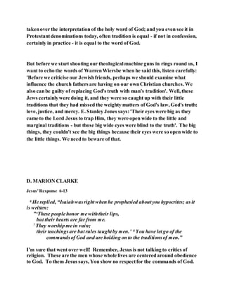 takenover the interpretation of the holy word of God; and you even see it in
Protestantdenominations today, often tradition is equal - if not in confession,
certainly in practice - it is equal to the word of God.
But before we start shooting our theologicalmachine guns in rings round us, I
want to echo the words of WarrenWiersbe when he said this, listen carefully:
'Before we criticise our Jewishfriends, perhaps we should examine what
influence the church fathers are having on our ownChristian churches. We
also canbe guilty of replacing God's truth with man's tradition'. Well, these
Jews certainlywere doing it, and they were so caught up with their little
traditions that they had missed the weighty matters of God's law, God's truth:
love, justice, and mercy. E. Stanley Jones says:'Their eyes were big as they
came to the Lord Jesus to trap Him, they were open wide to the little and
marginal traditions - but those big wide eyes were blind to the truth'. The big
things, they couldn't see the big things because their eyes were so open wide to
the little things. We need to beware of that.
D. MARION CLARKE
Jesus’ Response 6-13
6 He replied, “Isaiahwasrightwhen he prophesied aboutyou hypocrites; as it
is written:
”‘These peoplehonor mewiththeir lips,
but their hearts are far from me.
7 They worship mein vain;
their teachingsare butrules taughtby men.’ 8 You have let go of the
commandsof God and are holding on to the traditionsof men.”
I’m sure that went over well! Remember, Jesus is not talking to critics of
religion. These are the men whose whole lives are centeredaround obedience
to God. To them Jesus says, You show no respectfor the commands of God.
 