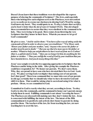 Doesn’tJesus know that these traditions were developedfor the express
purpose of obeying the commands of Scripture? The Jews, andespecially
those who belongedto such religious sects as the Pharisees, were notcontent
as we so easilyare to excuse our slacknessin obeying God’s Word by saying,
God knows my heart. They would quote to us, To obey is better than sacrifice,
and to heed is better than the fat of rams (1 Samuel 15:22). Theydeveloped
these ceremoniallaws to assure that they were obedient to the command to be
holy. They were trying to be good. Here comes Jesus throwing the very
Scriptures that they honor in their faces. Whatdo you mean we let go of
God’s commands?
He gives a case. 9 And he said to them: “You havea fine wayof setting aside the
commandsof God in order to observe your own traditions! 10 For Moses said,
‘Honor your father and your mother,’ and, ‘Anyone who curses his father or
mother mustbe put to death.’ 11 But you say that if a man saysto his father or
mother: ‘Whatever help you mightotherwise have received from meis Corban’
(that is, a giftdevoted to God), 12 then you no longer let him do anything for his
father or mother. 13 Thus you nullifythe word of God by your tradition that you
have handed down. And you do manythingslikethat.”
Jesus’case sample reveals the two opposing approaches to Scripture that the
Pharisees andhe bring to the table. After giving his example the Pharisees
could have responded, So? We honor our parents. We don’t curse them.
Why, they are proud to have sons who have devoted their lives to God. Look
at us. We place serving God even higher than taking care of our parents.
Isn’t that good? There is no command that we must take care of our parents
in old age;certainly that we should take what we have devoted to God and
shift it to them. That would be taking what is sacredand using it for what is
profane. Oh no, we are committed to God.
Committed to God is exactly what they are not, according to Jesus. To obey
God is to obey his commands, and his command to honor one’s parents means
to help them in need. Fulfilling commands is not about “covering the bases.”
The Pharisees are obsessedwith making sure they don’t violate the law. Jesus
is concernedwith fulfilling the intent of the law. The intent of the fifth
commandment is to positively and activelyshow honor to parents by doing
goodfor them. The teachers ofthe law, far from teaching the law, are now
teaching how to avert the law.
 