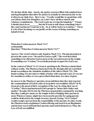 We do that all the time. Surely, the justice system is filled with outdated laws
and legalloopholes that allow for justice to actually be obstructed, but we do
it often in our daily lives. Here’s one. “I really would like to spend time with
you (Mom, Dad, Son, Daughter, etc.), but I have all these church and
volunteer commitments. The Lord wants me serving the kingdom.” “I know
I should check in on _______, but she'll want to talk about something I don’t
like, and God doesn’t want me to lie. So, it will be better to avoid her.” There
is a lot of law breaking we can justify on the excuse of doing something on
behalf of God.
What does Corban mean in Mark 7:11?
corbanaudio
Question:"What does Corban mean in Mark 7:11?"
Answer: The word Corban is only found in Mark 7:11. The interpretation is
given in the same verse:“devoted to God as a gift.” The word described
something to be offered to God or given to the sacredtreasury in the temple.
If something was “Corban,” it was dedicatedand setapart for God’s use.
In the context of Mark 7:1-13, Jesus is speaking to the Phariseesaboutritual
without reality. The Pharisees hadaskedwhy the disciples did not washtheir
hands according to the ritualistic tradition of the elders (Mark 7:5). This
hand-washing was not what we think of today with soapand water. It was not
for cleanliness;rather, it was a prescribed ritual done as a show of piety.
In answerto the Pharisees’question, Jesus toldthem that they had rejected
the commandment of God in order to keeptheir own tradition (Mark 7:6-9).
Jesus gives the proof of their corruption of the Law by citing their use of
“Corban.” Moseshadinstructed God’s people to “honor their father and
mother” (Exodus 20:12), but the Phariseesnegatedthat command by teaching
that they could give money to the temple in lieu of helping their parents in
need. Whatevermoney might have been used to provide for aging parents
could be dedicatedto the temple treasury instead. Saying, “It is Corban”
would exempt a person from his responsibility to his parents. In other words,
the Phariseestook a legitimate Corban offering and used it in an illegitimate
and devious wayto defraud their parents (and enrich themselves). Thus, the
Law of God was nullified.
 