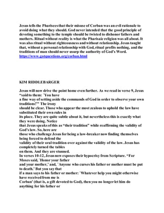 Jesus tells the Phariseesthat their misuse of Corban was an evil rationale to
avoid doing what they should. God never intended that the goodprinciple of
devoting something to the temple should be twisted to dishonor fathers and
mothers. Ritual without reality is what the Pharisaic religion was all about. It
was also ritual without righteousness andwithout relationship. Jesus taught
that, without a personal relationship with God, ritual profits nothing, and the
traditions of man should never usurp the authority of God’s Word.
https://www.gotquestions.org/corban.html
KIM RIDDLEBARGER
Jesus will now drive the point home even further. As we read in verse 9, Jesus
“saidto them: `You have
a fine way of setting aside the commands of God in order to observe your own
traditions!’” The irony
should be clear. Those who appear the most zealous to uphold the law have
substituted their own rules in
its place. They are quite subtle about it, but nevertheless this is exactly what
they were doing. Notice
that Jesus speaksofthis as “their tradition” while reaffirming the validity of
God’s law. So, here are
those who challenge Jesus forbeing a law-breakernow finding themselves
being forced to defend the
validity of their oral tradition over againstthe validity of the law. Jesus has
completely turned the tables
on them. And they are stunned.
In verses 10-12, Jesusnow exposes their hypocrisy from Scripture. “For
Moses said, `Honor your father
and your mother,’ and, `Anyone who curses his father or mother must be put
to death.’ But you saythat
if a man says to his father or mother: `Whatever help you might otherwise
have receivedfrom me is
Corban’ (that is, a gift devoted to God), then you no longerlet him do
anything for his father or
 