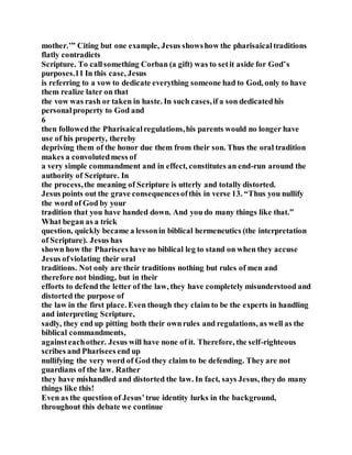mother.’” Citing but one example, Jesus showshow the pharisaicaltraditions
flatly contradicts
Scripture. To callsomething Corban (a gift) was to setit aside for God’s
purposes.11 In this case, Jesus
is referring to a vow to dedicate everything someone had to God, only to have
them realize later on that
the vow was rash or taken in haste. In such cases,if a son dedicatedhis
personalproperty to God and
6
then followedthe Pharisaicalregulations,his parents would no longer have
use of his property, thereby
depriving them of the honor due them from their son. Thus the oral tradition
makes a convolutedmess of
a very simple commandment and in effect, constitutes an end-run around the
authority of Scripture. In
the process,the meaning of Scripture is utterly and totally distorted.
Jesus points out the grave consequencesofthis in verse 13. “Thus you nullify
the word of God by your
tradition that you have handed down. And you do many things like that.”
What began as a trick
question, quickly became a lessonin biblical hermeneutics (the interpretation
of Scripture). Jesus has
shown how the Pharisees have no biblical leg to stand on when they accuse
Jesus ofviolating their oral
traditions. Not only are their traditions nothing but rules of men and
therefore not binding, but in their
efforts to defend the letter of the law, they have completely misunderstood and
distorted the purpose of
the law in the first place. Even though they claim to be the experts in handling
and interpreting Scripture,
sadly, they end up pitting both their ownrules and regulations, as well as the
biblical commandments,
againsteachother. Jesus will have none of it. Therefore, the self-righteous
scribes and Pharisees end up
nullifying the very word of God they claim to be defending. They are not
guardians of the law. Rather
they have mishandled and distorted the law. In fact, says Jesus, theydo many
things like this!
Even as the question of Jesus’true identity lurks in the background,
throughout this debate we continue
 