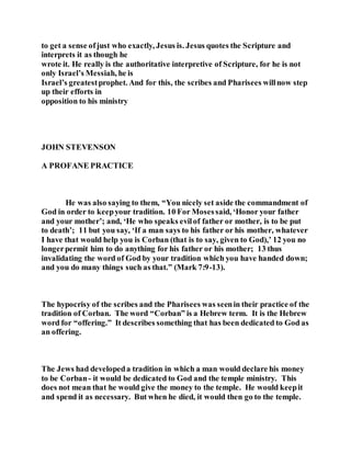 to get a sense ofjust who exactly, Jesus is. Jesus quotes the Scripture and
interprets it as though he
wrote it. He really is the authoritative interpretive of Scripture, for he is not
only Israel’s Messiah, he is
Israel’s greatestprophet. And for this, the scribes and Pharisees willnow step
up their efforts in
opposition to his ministry
JOHN STEVENSON
A PROFANE PRACTICE
He was also saying to them, “You nicely set aside the commandment of
God in order to keepyour tradition. 10 For Mosessaid, ‘Honor your father
and your mother’; and, ‘He who speaks evilof father or mother, is to be put
to death’; 11 but you say, ‘If a man says to his father or his mother, whatever
I have that would help you is Corban (that is to say, given to God),’ 12 you no
longerpermit him to do anything for his father or his mother; 13 thus
invalidating the word of God by your tradition which you have handed down;
and you do many things such as that.” (Mark 7:9-13).
The hypocrisy of the scribes and the Pharisees was seenin their practice of the
tradition of Corban. The word “Corban” is a Hebrew term. It is the Hebrew
word for “offering.” It describes something that has been dedicated to God as
an offering.
The Jews had developeda tradition in which a man would declare his money
to be Corban- it would be dedicated to God and the temple ministry. This
does not mean that he would give the money to the temple. He would keepit
and spend it as necessary. But when he died, it would then go to the temple.
 